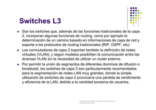 Facultad de Tecnología – Carrera de Ing. de Sistemas
http://www.usfx.edu.bo
Switches L3
 Son los switches que, además de las funciones tradicionales de la capa
2, incorporan algunas funciones de routing, como por ejemplo la
determinación de un camino basado en informaciones de capa de red y
soporte a los protocolos de routing tradicionales (RIP, OSPF, etc).
 Los conmutadores de capa 3 soportan también la definición de redes
virtuales (VLAN), y según modelos posibilitan la comunicación entre las
diversas VLAN sin la necesidad de utilizar un router externo.
 Por permitir la unión de segmentos de diferentes dominios de difusión o
broadcast, los switches de capa 3 son particularmente recomendados
para la segmentación de redes LAN muy grandes, donde la simple
utilización de switches de capa 2 provocaría una pérdida de rendimiento
y eficiencia de la LAN, debido a la cantidad excesiva de usuarios.
 
