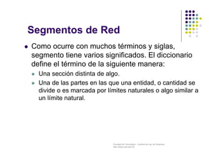 Facultad de Tecnología – Carrera de Ing. de Sistemas
http://www.usfx.edu.bo
Segmentos de Red
 Como ocurre con muchos términos y siglas,
segmento tiene varios significados. El diccionario
define el término de la siguiente manera:
 Una sección distinta de algo.
 Una de las partes en las que una entidad, o cantidad se
divide o es marcada por límites naturales o algo similar a
un límite natural.
 
