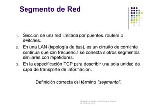Facultad de Tecnología – Carrera de Ing. de Sistemas
http://www.usfx.edu.bo
Segmento de Red
1. Sección de una red limitada por puentes, routers o
switches.
2. En una LAN (topología de bus), es un circuito de corriente
continua que con frecuencia se conecta a otros segmentos
similares con repetidores.
3. En la especificación TCP para describir una sola unidad de
capa de transporte de información.
Definición correcta del término "segmento".
 