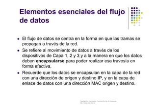Facultad de Tecnología – Carrera de Ing. de Sistemas
http://www.usfx.edu.bo
Elementos esenciales del flujo
de datos
 El flujo de datos se centra en la forma en que las tramas se
propagan a través de la red.
 Se refiere al movimiento de datos a través de los
dispositivos de Capa 1, 2 y 3 y a la manera en que los datos
deben encapsularse para poder realizar esa travesía en
forma efectiva.
 Recuerde que los datos se encapsulan en la capa de la red
con una dirección de origen y destino IP, y en la capa de
enlace de datos con una dirección MAC origen y destino.
 