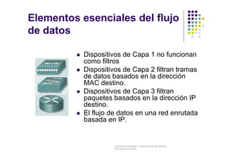 Facultad de Tecnología – Carrera de Ing. de Sistemas
http://www.usfx.edu.bo
Elementos esenciales del flujo
de datos
 Dispositivos de Capa 1 no funcionan
como filtros
 Dispositivos de Capa 2 filtran tramas
de datos basados en la dirección
MAC destino.
 Dispositivos de Capa 3 filtran
paquetes basados en la dirección IP
destino.
 El flujo de datos en una red enrutada
basada en IP.
 