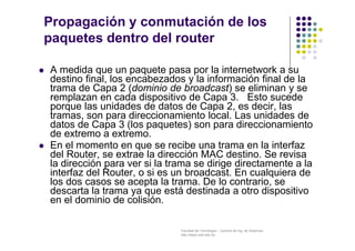 Facultad de Tecnología – Carrera de Ing. de Sistemas
http://www.usfx.edu.bo
Propagación y conmutación de los
paquetes dentro del router
 A medida que un paquete pasa por la internetwork a su
destino final, los encabezados y la información final de la
trama de Capa 2 (dominio de broadcast) se eliminan y se
remplazan en cada dispositivo de Capa 3. Esto sucede
porque las unidades de datos de Capa 2, es decir, las
tramas, son para direccionamiento local. Las unidades de
datos de Capa 3 (los paquetes) son para direccionamiento
de extremo a extremo.
 En el momento en que se recibe una trama en la interfaz
del Router, se extrae la dirección MAC destino. Se revisa
la dirección para ver si la trama se dirige directamente a la
interfaz del Router, o si es un broadcast. En cualquiera de
los dos casos se acepta la trama. De lo contrario, se
descarta la trama ya que está destinada a otro dispositivo
en el dominio de colisión.
 