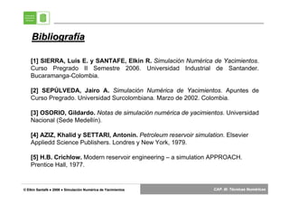 Bibliografía

    [1] SIERRA, Luis E. y SANTAFE, Elkin R. Simulación Numérica de Yacimientos.
    Curso Pregrado II Semestre 2006. Universidad Industrial de Santander.
    Bucaramanga-Colombia.

    [2] SEPÚLVEDA, Jairo A. Simulación Numérica de Yacimientos. Apuntes de
    Curso Pregrado. Universidad Surcolombiana. Marzo de 2002. Colombia.

    [3] OSORIO, Gildardo. Notas de simulación numérica de yacimientos. Universidad
    Nacional (Sede Medellín).

    [4] AZIZ, Khalid y SETTARI, Antonín. Petroleum reservoir simulation. Elsevier
    Appliedd Science Publishers. Londres y New York, 1979.

    [5] H.B. Crichlow. Modern reservoir engineering – a simulation APPROACH.
    Prentice Hall, 1977.


© Elkin Santafé ● 2008 ● Simulación Numérica de Yacimientos
        Santafé          Simulació Numé                             CAP. III: Técnicas Numéricas
                                                                                       Numé
 