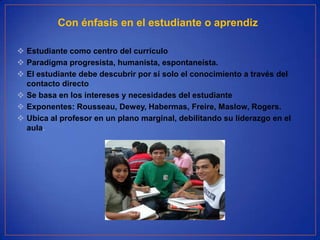 Con énfasis en el estudiante o aprendiz

 Estudiante como centro del currículo
 Paradigma progresista, humanista, espontaneísta.
 El estudiante debe descubrir por sí solo el conocimiento a través del
  contacto directo
 Se basa en los intereses y necesidades del estudiante
 Exponentes: Rousseau, Dewey, Habermas, Freire, Maslow, Rogers.
 Ubica al profesor en un plano marginal, debilitando su liderazgo en el
  aula.
 