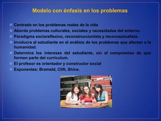 Modelo con énfasis en los problemas

 Centrado en los problemas reales de la vida
 Aborda problemas culturales, sociales y necesidades del entorno.
 Paradigma socioreflexivo, reconstruccionista y reconceptualista.
 Involucra al estudiante en el análisis de los problemas que afectan a la
  humanidad.
 Determina los intereses del estudiante, sin el compromiso de que
  formen parte del currículum.
 El profesor es orientador y constructor social
 Exponentes: Brameld, Clift, Shine.
 