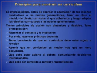 Es imprescindible, antes de abordar la adaptación de los diseños
  curriculares a las nuevas generaciones, tener en claro el
  modelo de diseño curricular al que adherimos y luego adaptar
  los diseños curriculares a las nuevas generaciones.
Tienen principios de acción son dinámicos y flexibles. Tales
  principios son:
 Repensar el contexto y la institución
 Por ende, repensar prácticas docentes
 Tener conciencia de que un currículum debe estar sujeto a
  revisión
 Asumir que un currículum es mucho más que un mero
  documento.
 Que debe estar abierto al debate, comunicando decisiones
  institucionales.
 Que debe ser sometido a control y replanificación.
 