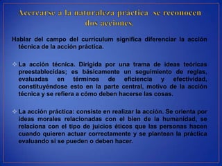 Hablar del campo del currículum significa diferenciar la acción
  técnica de la acción práctica.

 La acción técnica. Dirigida por una trama de ideas teóricas
  preestablecidas; es básicamente un seguimiento de reglas,
  evaluadas en términos de eficiencia y efectividad,
  constituyéndose esto en la parte central, motivo de la acción
  técnica y se refiera a cómo deben hacerse las cosas.

 La acción práctica: consiste en realizar la acción. Se orienta por
  ideas morales relacionadas con el bien de la humanidad, se
  relaciona con el tipo de juicios éticos que las personas hacen
  cuando quieren actuar correctamente y se plantean la práctica
  evaluando si se pueden o deben hacer.
 