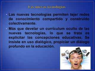 • Las nuevas tecnologías permiten tejer redes
  de conocimiento compartido y construido
  colectivamente.
• Más que develar un currículum oculto de las
  nuevas tecnologías, lo que se trata es
  explicitar las concepciones educativas. Se
  insiste en uso dialógico, propiciar un diálogo
  profundo en la educación.
 