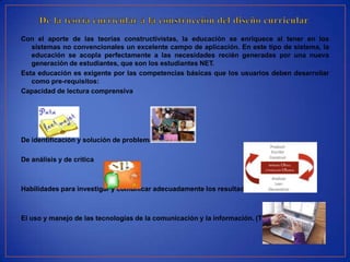 Con el aporte de las teorías constructivistas, la educación se enriquece al tener en los
   sistemas no convencionales un excelente campo de aplicación. En este tipo de sistema, la
   educación se acopla perfectamente a las necesidades recién generadas por una nueva
   generación de estudiantes, que son los estudiantes NET.
Esta educación es exigente por las competencias básicas que los usuarios deben desarrollar
   como pre-requisitos:
Capacidad de lectura comprensiva




De identificación y solución de problemas.

De análisis y de crítica



Habilidades para investigar y comunicar adecuadamente los resultados



El uso y manejo de las tecnologías de la comunicación y la información. (TICs).
 