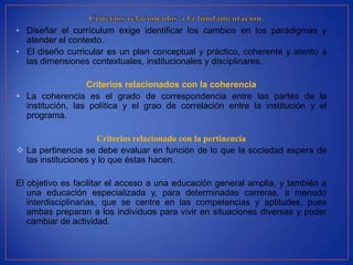 • Diseñar el currículum exige identificar los cambios en los paradigmas y
  atender el contexto.
• El diseño curricular es un plan conceptual y práctico, coherente y atento a
  las dimensiones contextuales, institucionales y disciplinares.

                  Criterios relacionados con la coherencia
 La coherencia es el grado de correspondencia entre las partes de la
  institución, las política y el grao de correlación entre la institución y el
  programa.

                     Criterios relacionado con la pertinencia
 La pertinencia se debe evaluar en función de lo que la sociedad espera de
  las instituciones y lo que éstas hacen.

El objetivo es facilitar el acceso a una educación general amplia, y también a
   una educación especializada y, para determinadas carreras, a menudo
   interdisciplinarias, que se centre en las competencias y aptitudes, pues
   ambas preparan a los individuos para vivir en situaciones diversas y poder
   cambiar de actividad.
 