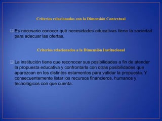Criterios relacionados con la Dimensión Contextual


 Es necesario conocer qué necesidades educativas tiene la sociedad
  para adecuar las ofertas.


             Criterios relacionados a la Dimensión Institucional


 La institución tiene que reconocer sus posibilidades a fin de atender
  la propuesta educativa y confrontarla con otras posibilidades que
  aparezcan en los distintos estamentos para validar la propuesta. Y
  consecuentemente listar los recursos financieros, humanos y
  tecnológicos con que cuenta.
 