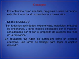 • Era entendido como una lista, programa o serie de cursos,
  este término se ha ido expandiendo a través años.

• Desde la UNESCO
“Son todas las actividades, experiencias, materiales, métodos
  de enseñanza, y otros medios empleados por el maestro,
  consideradas por él con el propósito de alcanzar los fines
  de la educación”.
En educación “Se habla de currículum como un proceso
  educativo, una forma de trabajar para llegar al objetivo
  deseado”.
 