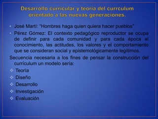 • José Martí: “Hombres haga quien quiera hacer pueblos”
• Pérez Gómez: El contexto pedagógico reproductor se ocupa
  de definir para cada comunidad y para cada época el
  conocimiento, las actitudes, los valores y el comportamiento
  que se consideran social y epistemológicamente legítimos.
Secuencia necesaria a los fines de pensar la construcción del
  currículum un modelo sería:
 Teoría
 Diseño
 Desarrollo
 Investigación
 Evaluación
 