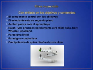 Con énfasis en los objetivos y contenidos
 El componente central son los objetivos
 El estudiante esta en segundo plano
 Actitud pasiva ante el aprendizaje
 Ralph Tyler principal representante otro Hilda Taba, Kerr,
  Wheeler, Goodland.
 Paradigma lineal
 Paradigma conductista
 Omnipotencia de quien diseña el currículum
 
