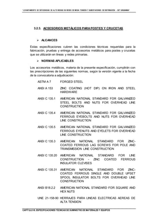 “LEVANTAMIENTO DE DEFICIENCIAS DE ALTO RIESGO EN REDES DE MEDIA TENSIÓN Y SUBESTACIONES DE DISTRIBUCIÓN - SET URUBAMBA”
CAPÍTULO III. ESPECIFICACIONES TÉCNICAS DE SUMINISTRO DE MATERIALES Y EQUIPOS
3.2.3. ACSESORIOS METÁLICOS PARAPOSTES Y CRUCETAS
 ALCANCES
Estas especificaciones cubren las condiciones técnicas requeridas para la
fabricación, pruebas y entrega de accesorios metálicos para postes y crucetas
que se utilizarán en líneas y redes primarias.
 NORMAS APLICABLES
Los accesorios metálicos, materia de la presente especificación, cumplirán con
las prescripciones de las siguientes normas, según la versión vigente a la fecha
de la convocatoria a adjudicación:
ASTM A 7 FORGED STEEL
ANSI A 153 ZINC COATING (HOT DIP) ON IRON AND STEEL
HARDWARE
ANSI C 135.1 AMERICAN NATIONAL STANDARD FOR GALVANIZED
STEEL BOLTS AND NUTS FOR OVERHEAD LINE
CONSTRUCTION
ANSI C 135.4 AMERICAN NATIONAL STANDARD FOR GALVANIZED
FERROUS EYEBOLTS AND NUTS FOR OVERHEAD
LINE CONSTRUCTION
ANSI C 135.5 AMERICAN NATIONAL STANDARD FOR GALVANIZED
FERROUS EYENUTS AND EYELETS FOR OVERHEAD
LINE CONSTRUCTION
ANSI C 135.3 AMERICAN NATIONAL STANDARD FOR ZINC-
COATED FERROUS LAG SCREWS FOR POLE AND
TRANSMISSION LINE CONSTRUCTION
ANSI C 135.20 AMERICAN NATIONAL STANDARD FOR LINE
CONSTRUCTION - ZINC COATED FERROUS
INSULATOR CLEVISES
ANSI C 135.31 AMERICAN NATIONAL STANDARD FOR ZINC-
COATED FERROUS SINGLE AND DOUBLE UPSET
SPOOL INSULATOR BOLTS FOR OVERHEAD LINE
CONSTRUCTION
ANSI B18.2.2 AMERICAN NATIONAL STANDARD FOR SQUARE AND
HEX NUTS
UNE 21-158-90 HERRAJES PARA LINEAS ELECTRICAS AEREAS DE
ALTA TENSION
 