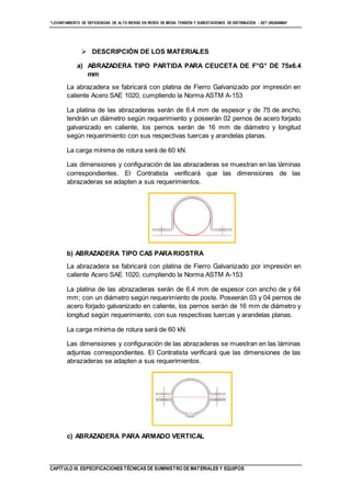 “LEVANTAMIENTO DE DEFICIENCIAS DE ALTO RIESGO EN REDES DE MEDIA TENSIÓN Y SUBESTACIONES DE DISTRIBUCIÓN - SET URUBAMBA”
CAPÍTULO III. ESPECIFICACIONES TÉCNICAS DE SUMINISTRO DE MATERIALES Y EQUIPOS
 DESCRIPCIÓN DE LOS MATERIALES
a) ABRAZADERA TIPO PARTIDA PARA CEUCETA DE F°G° DE 75x6.4
mm
La abrazadera se fabricará con platina de Fierro Galvanizado por impresión en
caliente Acero SAE 1020, cumpliendo la Norma ASTM A-153
La platina de las abrazaderas serán de 6.4 mm de espesor y de 75 de ancho,
tendrán un diámetro según requerimiento y poseerán 02 pernos de acero forjado
galvanizado en caliente, los pernos serán de 16 mm de diámetro y longitud
según requerimiento con sus respectivas tuercas y arandelas planas.
La carga mínima de rotura será de 60 kN.
Las dimensiones y configuración de las abrazaderas se muestran en las láminas
correspondientes. El Contratista verificará que las dimensiones de las
abrazaderas se adapten a sus requerimientos.
b) ABRAZADERA TIPO CAS PARARIOSTRA
La abrazadera se fabricará con platina de Fierro Galvanizado por impresión en
caliente Acero SAE 1020, cumpliendo la Norma ASTM A-153
La platina de las abrazaderas serán de 6.4 mm de espesor con ancho de y 64
mm; con un diámetro según requerimiento de poste. Poseerán 03 y 04 pernos de
acero forjado galvanizado en caliente, los pernos serán de 16 mm de diámetro y
longitud según requerimiento, con sus respectivas tuercas y arandelas planas.
La carga mínima de rotura será de 60 kN.
Las dimensiones y configuración de las abrazaderas se muestran en las láminas
adjuntas correspondientes. El Contratista verificará que las dimensiones de las
abrazaderas se adapten a sus requerimientos.
c) ABRAZADERA PARA ARMADO VERTICAL
 