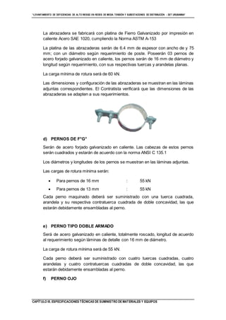 “LEVANTAMIENTO DE DEFICIENCIAS DE ALTO RIESGO EN REDES DE MEDIA TENSIÓN Y SUBESTACIONES DE DISTRIBUCIÓN - SET URUBAMBA”
CAPÍTULO III. ESPECIFICACIONES TÉCNICAS DE SUMINISTRO DE MATERIALES Y EQUIPOS
La abrazadera se fabricará con platina de Fierro Galvanizado por impresión en
caliente Acero SAE 1020, cumpliendo la Norma ASTM A-153
La platina de las abrazaderas serán de 6.4 mm de espesor con ancho de y 75
mm; con un diámetro según requerimiento de poste. Poseerán 03 pernos de
acero forjado galvanizado en caliente, los pernos serán de 16 mm de diámetro y
longitud según requerimiento, con sus respectivas tuercas y arandelas planas.
La carga mínima de rotura será de 60 kN.
Las dimensiones y configuración de las abrazaderas se muestran en las láminas
adjuntas correspondientes. El Contratista verificará que las dimensiones de las
abrazaderas se adapten a sus requerimientos.
d) PERNOS DE F°G°
Serán de acero forjado galvanizado en caliente. Las cabezas de estos pernos
serán cuadrados y estarán de acuerdo con la norma ANSI C 135.1
Los diámetros y longitudes de los pernos se muestran en las láminas adjuntas.
Las cargas de rotura mínima serán:
 Para pernos de 16 mm : 55 kN
 Para pernos de 13 mm : 55 kN
Cada perno maquinado deberá ser suministrado con una tuerca cuadrada,
arandela y su respectiva contratuerca cuadrada de doble concavidad, las que
estarán debidamente ensambladas al perno.
e) PERNO TIPO DOBLE ARMADO
Será de acero galvanizado en caliente, totalmente roscado, longitud de acuerdo
al requerimiento según láminas de detalle con 16 mm de diámetro.
La carga de rotura mínima será de 55 kN.
Cada perno deberá ser suministrado con cuatro tuercas cuadradas, cuatro
arandelas y cuatro contratuercas cuadradas de doble concavidad, las que
estarán debidamente ensambladas al perno.
f) PERNO OJO
 