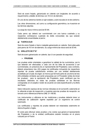 “LEVANTAMIENTO DE DEFICIENCIAS DE ALTO RIESGO EN REDES DE MEDIA TENSIÓN Y SUBESTACIONES DE DISTRIBUCIÓN - SET URUBAMBA”
CAPÍTULO III. ESPECIFICACIONES TÉCNICAS DE SUMINISTRO DE MATERIALES Y EQUIPOS
Será de acero forjado, galvanizado en caliente con longitudes de acuerdo a
requerimiento y detalle de láminas con 16 mm de diámetro.
En uno de los extremos tendrá un ojal ovalado y será roscado en el otro extremo.
Las otras dimensiones, así como su configuración geométrica, se muestran en
las láminas adjuntas.
La carga de rotura mínima será de 55 kN.
Cada perno ojo deberá ser suministrado con una tuerca cuadrada y su
respectiva contratuerca cuadrada de doble concavidad, las que estarán
debidamente ensambladas al perno.
g) TUERCAOJO
Será de acero forjado o hierro maleable galvanizado en caliente. Será adecuada
para perno de 16 mm de diámetro. Su carga mínima de rotura será de 55 kN.
h) GRILLETE DE F°G°
Será de acero galvanizado en caliente, tipo U con pasador de seguridad.
 PRUEBAS
Las pruebas están orientadas a garantizar la calidad de los suministros, por lo
que deberán ser efectuadas a cada uno de los lotes de accesorios a ser
suministradas, en presencia de un representante del Propietario; caso contrario,
deberá presentarse tres (03) juegos de certificados incluyendo los respectivos
reportes de prueba satisfactorios emitidos por una entidad debidamente
acreditada por el país de origen, la misma que formará parte de una terna de tres
(03) entidades similares que serán propuestas por el Proveedor (antes de iniciar
las pruebas) para la aprobación del Propietario, quien certificará que los
resultados obtenidos en todas las pruebas señaladas en las Normas
consignadas en el acápite 2 están de acuerdo con esta especificación y la oferta
del Postor.
Salvo indicación expresa de las normas indicadas en el numeral B, solamente en
lo referente al plan de inspección y muestreo para las pruebas de recepción, se
tomará como referencia la Norma UNE 21-158-90.
Los instrumentos a utilizarse en las mediciones y pruebas deberán tener un
certificado de calibración vigente expedido por un organismo de control
autorizado.
Los certificados y reportes de prueba deberán ser redactados solamente en
idioma Español o Inglés.
El costo para efectuar estas pruebas y los costos que genere el representante
del Propietario o de la entidad certificadora estarán incluidos en el precio
cotizado por el Postor.
 