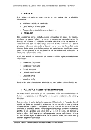 “LEVANTAMIENTO DE DEFICIENCIAS DE ALTO RIESGO EN REDES DE MEDIA TENSIÓN Y SUBESTACIONES DE DISTRIBUCIÓN - SET URUBAMBA”
CAPÍTULO III. ESPECIFICACIONES TÉCNICAS DE SUMINISTRO DE MATERIALES Y EQUIPOS
 MARCADO
Los accesorios deberán tener marcas en alto relieve con la siguiente
información:
 Nombre o símbolo del Fabricante
 Carga de rotura mínima en kN
 Torque máximo de ajuste recomendado N-m
 EMBALAJE
Los accesorios serán cuidadosamente embalados en cajas de madera,
provistas de paletas (pallets) de madera y aseguradas mediante correas de
bandas de material no metálico altamente resistente a fin de permitir su
desplazamiento con un montacargas estándar. Serán suministrados con la
protección adecuada para evitar el deterioro de la rosca de plomo. Las caras
internas de las cajas de embalaje deberán ser cubiertas con papel impermeable
para servicio pesado a fin de garantizar un almacenamiento prolongado a
intemperie y en ambiente salino.
Cada caja deberá ser identificada (en idioma Español o Inglés) con la siguiente
información:
 Nombre del Propietario
 Nombre del Fabricante
 Tipo de accesorio
 Cantidad de accesorios
 Masa neta en kg
 Masa total en kg
Las marcas serán resistentes a la intemperie y a las condiciones de almacenaje.
 ALMACENAJE Y RECEPCIÓN DE SUMINISTROS
El Postor deberá considerar que los suministros serán almacenados sobre un
terreno compactado, a la intemperie, en ambiente medianamente salino y
húmedo.
Previamente a la salida de las instalaciones del fabricante, el Proveedor deberá
remitir los planos de embalaje y almacenaje de los suministros para revisión y
aprobación del Propietario; los planos deberán precisar las dimensiones del
embalaje, la superficie mínima requerida para almacenaje, el máximo número de
paletas a ser apiladas una sobre otra y, de ser el caso, las cantidad y
características principales de los contenedores en los que serán transportados y
la lista de empaque. Adicionalmente deberá remitir todos los certificados y
reportes de prueba solicitados.
 
