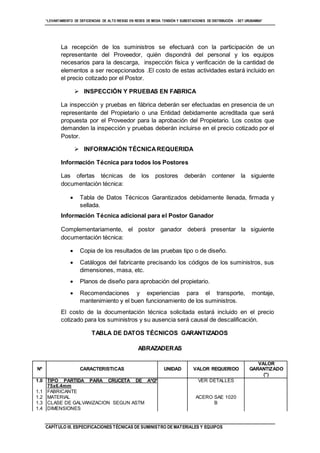 “LEVANTAMIENTO DE DEFICIENCIAS DE ALTO RIESGO EN REDES DE MEDIA TENSIÓN Y SUBESTACIONES DE DISTRIBUCIÓN - SET URUBAMBA”
CAPÍTULO III. ESPECIFICACIONES TÉCNICAS DE SUMINISTRO DE MATERIALES Y EQUIPOS
La recepción de los suministros se efectuará con la participación de un
representante del Proveedor, quién dispondrá del personal y los equipos
necesarios para la descarga, inspección física y verificación de la cantidad de
elementos a ser recepcionados .El costo de estas actividades estará incluido en
el precio cotizado por el Postor.
 INSPECCIÓN Y PRUEBAS EN FABRICA
La inspección y pruebas en fábrica deberán ser efectuadas en presencia de un
representante del Propietario o una Entidad debidamente acreditada que será
propuesta por el Proveedor para la aprobación del Propietario. Los costos que
demanden la inspección y pruebas deberán incluirse en el precio cotizado por el
Postor.
 INFORMACIÓN TÉCNICAREQUERIDA
Información Técnica para todos los Postores
Las ofertas técnicas de los postores deberán contener la siguiente
documentación técnica:
 Tabla de Datos Técnicos Garantizados debidamente llenada, firmada y
sellada.
Información Técnica adicional para el Postor Ganador
Complementariamente, el postor ganador deberá presentar la siguiente
documentación técnica:
 Copia de los resultados de las pruebas tipo o de diseño.
 Catálogos del fabricante precisando los códigos de los suministros, sus
dimensiones, masa, etc.
 Planos de diseño para aprobación del propietario.
 Recomendaciones y experiencias para el transporte, montaje,
mantenimiento y el buen funcionamiento de los suministros.
El costo de la documentación técnica solicitada estará incluido en el precio
cotizado para los suministros y su ausencia será causal de descalificación.
TABLA DE DATOS TÉCNICOS GARANTIZADOS
ABRAZADERAS
Nº CARACTERISTICAS UNIDAD VALOR REQUERIDO
VALOR
GARANTIZADO
(*)
1.0 TIPO PARTIDA PARA CRUCETA DE AºGº
75x6.4mm
VER DETALLES
1.1 FABRICANTE
1.2 MATERIAL ACERO SAE 1020
1.3 CLASE DE GALVANIZACION SEGUN ASTM B
1.4 DIMENSIONES
 