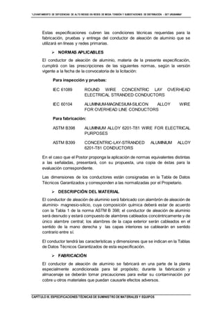 “LEVANTAMIENTO DE DEFICIENCIAS DE ALTO RIESGO EN REDES DE MEDIA TENSIÓN Y SUBESTACIONES DE DISTRIBUCIÓN - SET URUBAMBA”
CAPÍTULO III. ESPECIFICACIONES TÉCNICAS DE SUMINISTRO DE MATERIALES Y EQUIPOS
Estas especificaciones cubren las condiciones técnicas requeridas para la
fabricación, pruebas y entrega del conductor de aleación de aluminio que se
utilizará en líneas y redes primarias.
 NORMAS APLICABLES
El conductor de aleación de aluminio, materia de la presente especificación,
cumplirá con las prescripciones de las siguientes normas, según la versión
vigente a la fecha de la convocatoria de la licitación:
Para inspección y pruebas:
IEC 61089 ROUND WIRE CONCENTRIC LAY OVERHEAD
ELECTRICAL STRANDED CONDUCTORS
IEC 60104 ALUMINIUM-MAGNESIUM-SILICON ALLOY WIRE
FOR OVERHEAD LINE CONDUCTORS
Para fabricación:
ASTM B398 ALUMINIUM ALLOY 6201-T81 WIRE FOR ELECTRICAL
PURPOSES
ASTM B399 CONCENTRIC-LAY-STRANDED ALUMINIUM ALLOY
6201-T81 CONDUCTORS
En el caso que el Postor proponga la aplicación de normas equivalentes distintas
a las señaladas, presentará, con su propuesta, una copia de éstas para la
evaluación correspondiente.
Las dimensiones de los conductores están consignadas en la Tabla de Datos
Técnicos Garantizados y corresponden a las normalizadas por el Propietario.
 DESCRIPCIÓN DEL MATERIAL
El conductor de aleación de aluminio será fabricado con alambrón de aleación de
aluminio- magnesio-silicio, cuya composición química deberá estar de acuerdo
con la Tabla 1 de la norma ASTM B 398; el conductor de aleación de aluminio
será desnudo y estará compuesto de alambres cableados concéntricamente y de
único alambre central; los alambres de la capa exterior serán cableados en el
sentido de la mano derecha y las capas interiores se cablearán en sentido
contrario entre sí.
El conductor tendrá las características y dimensiones que se indican en la Tablas
de Datos Técnicos Garantizados de esta especificación.
 FABRICACIÓN
El conductor de aleación de aluminio se fabricará en una parte de la planta
especialmente acondicionada para tal propósito; durante la fabricación y
almacenaje se deberán tomar precauciones para evitar su contaminación por
cobre u otros materiales que puedan causarle efectos adversos.
 