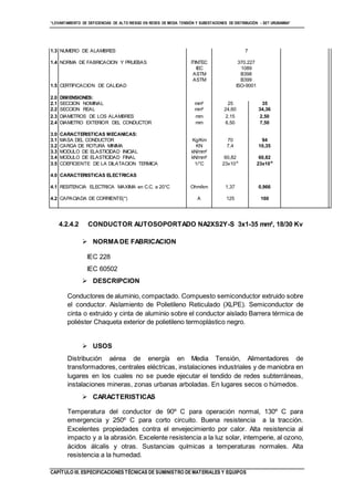 “LEVANTAMIENTO DE DEFICIENCIAS DE ALTO RIESGO EN REDES DE MEDIA TENSIÓN Y SUBESTACIONES DE DISTRIBUCIÓN - SET URUBAMBA”
CAPÍTULO III. ESPECIFICACIONES TÉCNICAS DE SUMINISTRO DE MATERIALES Y EQUIPOS
1.3 NUMERO DE ALAMBRES 7
1.4 NORMA DE FABRICACION Y PRUEBAS ITINTEC 370.227
IEC 1089
ASTM B398
ASTM B399
1.5 CERTIFICACION DE CALIDAD ISO-9001
2.0 DIMENSIONES:
2.1 SECCION NOMINAL mm² 25 35
2.2 SECCION REAL mm² 24,60 34,36
2.3 DIAMETROS DE LOS ALAMBRES mm 2,15 2,50
2.4 DIAMETRO EXTERIOR DEL CONDUCTOR mm 6,50 7,50
3.0 CARACTERISTICAS MECANICAS:
3.1 MASA DEL CONDUCTOR Kg/Km 70 94
3.2 CARGA DE ROTURA MINIMA KN 7,4 10,35
3.3 MODULO DE ELASTICIDAD INICIAL kN/mm²
3.4 MODULO DE ELASTICIDAD FINAL kN/mm² 60,82 60,82
3.5 COEFICIENTE DE LA DILATACION TERMICA 1/°C 23x10-6
23x10-6
4.0 CARACTERISTICAS ELECTRICAS
4.1 RESITENCIA ELECTRICA MAXIMA en C.C. a 20°C Ohm/km 1,37 0,966
4.2 CAPACIADA DE CORRIENTE(*) A 125 160
4.2.4.2 CONDUCTOR AUTOSOPORTADO NA2XS2Y-S 3x1-35 mm², 18/30 Kv
 NORMADE FABRICACION
IEC 228
IEC 60502
 DESCRIPCION
Conductores de aluminio, compactado. Compuesto semiconductor extruido sobre
el conductor. Aislamiento de Polietileno Reticulado (XLPE). Semiconductor de
cinta o extruido y cinta de aluminio sobre el conductor aislado Barrera térmica de
poliéster Chaqueta exterior de polietileno termoplástico negro.
 USOS
Distribución aérea de energía en Media Tensión, Alimentadores de
transformadores, centrales eléctricas, instalaciones industriales y de maniobra en
lugares en los cuales no se puede ejecutar el tendido de redes subterráneas,
instalaciones mineras, zonas urbanas arboladas. En lugares secos o húmedos.
 CARACTERISTICAS
Temperatura del conductor de 90º C para operación normal, 130º C para
emergencia y 250º C para corto circuito. Buena resistencia a la tracción.
Excelentes propiedades contra el envejecimiento por calor. Alta resistencia al
impacto y a la abrasión. Excelente resistencia a la luz solar, intemperie, al ozono,
ácidos álcalis y otras. Sustancias químicas a temperaturas normales. Alta
resistencia a la humedad.
 
