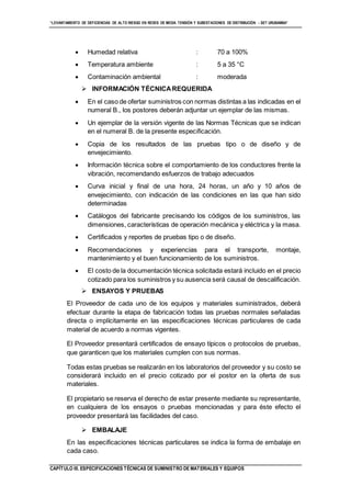“LEVANTAMIENTO DE DEFICIENCIAS DE ALTO RIESGO EN REDES DE MEDIA TENSIÓN Y SUBESTACIONES DE DISTRIBUCIÓN - SET URUBAMBA”
CAPÍTULO III. ESPECIFICACIONES TÉCNICAS DE SUMINISTRO DE MATERIALES Y EQUIPOS
 Humedad relativa : 70 a 100%
 Temperatura ambiente : 5 a 35 °C
 Contaminación ambiental : moderada
 INFORMACIÓN TÉCNICAREQUERIDA
 En el caso de ofertar suministros con normas distintas a las indicadas en el
numeral B., los postores deberán adjuntar un ejemplar de las mismas.
 Un ejemplar de la versión vigente de las Normas Técnicas que se indican
en el numeral B. de la presente especificación.
 Copia de los resultados de las pruebas tipo o de diseño y de
envejecimiento.
 Información técnica sobre el comportamiento de los conductores frente la
vibración, recomendando esfuerzos de trabajo adecuados
 Curva inicial y final de una hora, 24 horas, un año y 10 años de
envejecimiento, con indicación de las condiciones en las que han sido
determinadas
 Catálogos del fabricante precisando los códigos de los suministros, las
dimensiones, características de operación mecánica y eléctrica y la masa.
 Certificados y reportes de pruebas tipo o de diseño.
 Recomendaciones y experiencias para el transporte, montaje,
mantenimiento y el buen funcionamiento de los suministros.
 El costo de la documentación técnica solicitada estará incluido en el precio
cotizado para los suministros y su ausencia será causal de descalificación.
 ENSAYOS Y PRUEBAS
El Proveedor de cada uno de los equipos y materiales suministrados, deberá
efectuar durante la etapa de fabricación todas las pruebas normales señaladas
directa o implícitamente en las especificaciones técnicas particulares de cada
material de acuerdo a normas vigentes.
El Proveedor presentará certificados de ensayo típicos o protocolos de pruebas,
que garanticen que los materiales cumplen con sus normas.
Todas estas pruebas se realizarán en los laboratorios del proveedor y su costo se
considerará incluido en el precio cotizado por el postor en la oferta de sus
materiales.
El propietario se reserva el derecho de estar presente mediante su representante,
en cualquiera de los ensayos o pruebas mencionadas y para éste efecto el
proveedor presentará las facilidades del caso.
 EMBALAJE
En las especificaciones técnicas particulares se indica la forma de embalaje en
cada caso.
 
