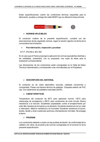 “LEVANTAMIENTO DE DEFICIENCIAS DE ALTO RIESGO EN REDES DE MEDIA TENSIÓN Y SUBESTACIONES DE DISTRIBUCIÓN - SET URUBAMBA”
CAPÍTULO III. ESPECIFICACIONES TÉCNICAS DE SUMINISTRO DE MATERIALES Y EQUIPOS
Estas especificaciones cubren las condiciones técnicas requeridas para la
fabricación, pruebas y entrega del cable N2XSY que se utilizará la línea primaria.
 NORMAS APLICABLES
El conductor materia de la presente especificación, cumplirá con las
prescripciones de las siguientes normas, según la versión vigente a la fecha de la
convocatoria de la licitación:
 Para fabricación, inspección y pruebas:
N.T.P. 370.255-2, IEC 502
En el caso que el Postor proponga la aplicación de normas equivalentes distintas a
las señaladas, presentará, con su propuesta, una copia de éstas para la
evaluación correspondiente.
Las dimensiones de los conductores están consignadas en la Tabla de Datos
Técnicos Garantizados y corresponden a las normalizadas por el Propietario.
 DESCRIPCIÓN DEL MATERIAL
El conductor es de cobre electrolítico recocido, cableado comprimido o
compactado. Posee una barrera térmica de poliester. Chaqueta exterior de PVC
rojo. Con aislamiento de polietileno reticulado (XLPE).
 CARACTERISTICAS
Temperatura del conductor de 90°C para operación normal, 130°C para
sobrecarga de emergencia y 250°C para condiciones de corto circuito. Buena
resistencia a la tracción. Excelentes propiedades contra el envejecimiento por
calor Alta resistencia al impacto y a la abrasión. Excelente resistencia a la luz solar
e intemperie. Altísima resistencia a la humedad. Excelente resistencia al ozono,
ácidos, álcalis y otras sustancias químicas a temperaturas normales. No propaga
la llama
 PRUEBAS
Los conductores deberán cumplir con las pruebas de diseño, de conformidad de la
calidad y de rutina, de acuerdo a las normas consignadas en el numeral 3.2 de la
presente especificación.
 