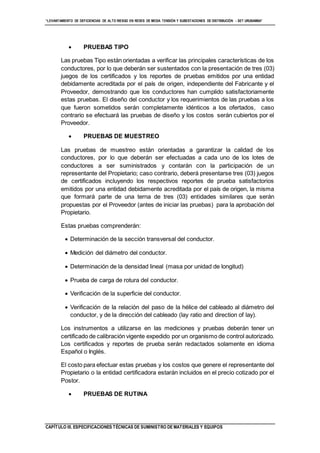 “LEVANTAMIENTO DE DEFICIENCIAS DE ALTO RIESGO EN REDES DE MEDIA TENSIÓN Y SUBESTACIONES DE DISTRIBUCIÓN - SET URUBAMBA”
CAPÍTULO III. ESPECIFICACIONES TÉCNICAS DE SUMINISTRO DE MATERIALES Y EQUIPOS
 PRUEBAS TIPO
Las pruebas Tipo están orientadas a verificar las principales características de los
conductores, por lo que deberán ser sustentados con la presentación de tres (03)
juegos de los certificados y los reportes de pruebas emitidos por una entidad
debidamente acreditada por el país de origen, independiente del Fabricante y el
Proveedor, demostrando que los conductores han cumplido satisfactoriamente
estas pruebas. El diseño del conductor y los requerimientos de las pruebas a los
que fueron sometidos serán completamente idénticos a los ofertados, caso
contrario se efectuará las pruebas de diseño y los costos serán cubiertos por el
Proveedor.
 PRUEBAS DE MUESTREO
Las pruebas de muestreo están orientadas a garantizar la calidad de los
conductores, por lo que deberán ser efectuadas a cada uno de los lotes de
conductores a ser suministrados y contarán con la participación de un
representante del Propietario; caso contrario, deberá presentarse tres (03) juegos
de certificados incluyendo los respectivos reportes de prueba satisfactorios
emitidos por una entidad debidamente acreditada por el país de origen, la misma
que formará parte de una terna de tres (03) entidades similares que serán
propuestas por el Proveedor (antes de iniciar las pruebas) para la aprobación del
Propietario.
Estas pruebas comprenderán:
 Determinación de la sección transversal del conductor.
 Medición del diámetro del conductor.
 Determinación de la densidad lineal (masa por unidad de longitud)
 Prueba de carga de rotura del conductor.
 Verificación de la superficie del conductor.
 Verificación de la relación del paso de la hélice del cableado al diámetro del
conductor, y de la dirección del cableado (lay ratio and direction of lay).
Los instrumentos a utilizarse en las mediciones y pruebas deberán tener un
certificado de calibración vigente expedido por un organismo de control autorizado.
Los certificados y reportes de prueba serán redactados solamente en idioma
Español o Inglés.
El costo para efectuar estas pruebas y los costos que genere el representante del
Propietario o la entidad certificadora estarán incluidos en el precio cotizado por el
Postor.
 PRUEBAS DE RUTINA
 