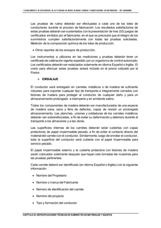 “LEVANTAMIENTO DE DEFICIENCIAS DE ALTO RIESGO EN REDES DE MEDIA TENSIÓN Y SUBESTACIONES DE DISTRIBUCIÓN - SET URUBAMBA”
CAPÍTULO III. ESPECIFICACIONES TÉCNICAS DE SUMINISTRO DE MATERIALES Y EQUIPOS
Las pruebas de rutina deberán ser efectuadas a cada uno de los lotes de
conductores durante el proceso de fabricación. Los resultados satisfactorios de
estas pruebas deberán ser sustentados con la presentación de tres (03) juegos de
certificados emitidos por el fabricante, en el que se precisará que el íntegro de los
suministros cumplen satisfactoriamente con todas las pruebas solicitadas.
Medición de la composición química de los lotes de producción.
 Otros reportes de los ensayos de producción.
Los instrumentos a utilizarse en las mediciones y pruebas deberán tener un
certificado de calibración vigente expedido por un organismo de control autorizado.
Los certificados deberán ser redactados solamente en idioma Español o Inglés. El
costo para efectuar estas pruebas estará incluido en el precio cotizado por el
Postor.
 EMBALAJE
El conductor será entregado en carretes metálicos o de madera de suficiente
robustez para soportar cualquier tipo de transporte e íntegramente cerrados con
listones de madera para proteger al conductor de cualquier daño y para un
almacenamiento prolongado a intemperie y en ambiente salino.
Todos los componentes de madera deberán ser manufacturados de una especie
de madera sana, seca y libre de defectos, capaz de resistir un prolongado
almacenamiento. Las planchas, uniones y soldaduras de los carretes metálicos
deberán ser sobrereforzadas, a fin de evitar su deformación y deterioro durante el
transporte a los almacenes y a las obras.
Las superficies internas de los carretes deberán estar cubiertas con capas
protectoras de papel impermeable pesado, a fin de evitar el contacto directo del
material del carrete con el conductor. Similarmente, luego de enrollar el conductor,
toda la superficie del conductor será cubierta con el papel impermeable para
servicio pesado.
El papel impermeable externo y la cubierta protectora con listones de madera
serán colocados solamente después que hayan sido tomadas las muestras para
las pruebas pertinentes.
Cada carrete deberá ser identificado (en idioma Español o Inglés) con la siguiente
información:
 Nombre del Propietario
 Nombre o marca del Fabricante
 Número de identificación del carrete
 Nombre del proyecto
 Tipo y formación del conductor
 