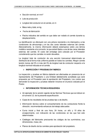“LEVANTAMIENTO DE DEFICIENCIAS DE ALTO RIESGO EN REDES DE MEDIA TENSIÓN Y SUBESTACIONES DE DISTRIBUCIÓN - SET URUBAMBA”
CAPÍTULO III. ESPECIFICACIONES TÉCNICAS DE SUMINISTRO DE MATERIALES Y EQUIPOS
 Sección nominal, en mm²
 Lote de producción
 Longitud del conductor en el carrete, en m
 Masa neta y total, en kg
 Fecha de fabricación
 Flecha indicativa del sentido en que debe ser rodado el carrete durante su
desplazamiento.
La identificación se efectuará con una pintura resistente a la intemperie y a las
condiciones de almacenaje y en las dos caras laterales externas del carrete.
Adicionalmente, la misma información deberá estamparse sobre una lámina
metálica resistente a la corrosión, la que estará fijada a una de las caras laterales
externas del carrete. El costo del embalaje será cotizado por el Proveedor
considerando que los carretes no serán devueltos.
La longitud total de conductor de una sección transversal determinada se
distribuirá de la forma más uniforme posible en todos los carretes. Ningún carrete
tendrá menos del 3% ni más del 3% de longitud real de conductor respecto a la
longitud nominal indicada en el carrete.
 INSPECCIÓN Y PRUEBAS EN FABRICA
La inspección y pruebas en fábrica deberán ser efectuadas en presencia de un
representante del Propietario o una Entidad debidamente acreditada que será
propuesta por el Proveedor para la aprobación del Propietario. Los costos que
demanden la inspección y pruebas deberán incluirse en el precio cotizado por el
Postor.
 INFORMACIÓN TÉCNICAREQUERIDA
 Un ejemplar de la versión vigente de las Normas Técnicas que se indican en
el numeral 3.2. de la presente especificación.
 Copia de los resultados de las pruebas tipo o de diseño.
 Información técnica sobre el comportamiento de los conductores frente la
vibración, recomendando esfuerzos de trabajo adecuados
 Curva inicial y final de una hora, 24 horas, un año y 10 años de
envejecimiento, con indicación de las condiciones en las que han sido
determinadas
 Catálogos del fabricante precisando los códigos de los suministros, sus
dimensiones, masa, etc.
 Planos de diseño de los carretes para aprobación del propietario.
 