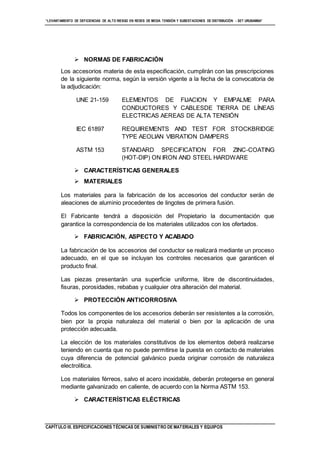 “LEVANTAMIENTO DE DEFICIENCIAS DE ALTO RIESGO EN REDES DE MEDIA TENSIÓN Y SUBESTACIONES DE DISTRIBUCIÓN - SET URUBAMBA”
CAPÍTULO III. ESPECIFICACIONES TÉCNICAS DE SUMINISTRO DE MATERIALES Y EQUIPOS
 NORMAS DE FABRICACIÓN
Los accesorios materia de esta especificación, cumplirán con las prescripciones
de la siguiente norma, según la versión vigente a la fecha de la convocatoria de
la adjudicación:
UNE 21-159 ELEMENTOS DE FIJACION Y EMPALME PARA
CONDUCTORES Y CABLESDE TIERRA DE LÍNEAS
ELECTRICAS AEREAS DE ALTA TENSIÓN
IEC 61897 REQUIREMENTS AND TEST FOR STOCKBRIDGE
TYPE AEOLIAN VIBRATION DAMPERS
ASTM 153 STANDARD SPECIFICATION FOR ZINC-COATING
(HOT-DIP) ON IRON AND STEEL HARDWARE
 CARACTERÍSTICAS GENERALES
 MATERIALES
Los materiales para la fabricación de los accesorios del conductor serán de
aleaciones de aluminio procedentes de lingotes de primera fusión.
El Fabricante tendrá a disposición del Propietario la documentación que
garantice la correspondencia de los materiales utilizados con los ofertados.
 FABRICACIÓN, ASPECTO Y ACABADO
La fabricación de los accesorios del conductor se realizará mediante un proceso
adecuado, en el que se incluyan los controles necesarios que garanticen el
producto final.
Las piezas presentarán una superficie uniforme, libre de discontinuidades,
fisuras, porosidades, rebabas y cualquier otra alteración del material.
 PROTECCIÓN ANTICORROSIVA
Todos los componentes de los accesorios deberán ser resistentes a la corrosión,
bien por la propia naturaleza del material o bien por la aplicación de una
protección adecuada.
La elección de los materiales constitutivos de los elementos deberá realizarse
teniendo en cuenta que no puede permitirse la puesta en contacto de materiales
cuya diferencia de potencial galvánico pueda originar corrosión de naturaleza
electrolítica.
Los materiales férreos, salvo el acero inoxidable, deberán protegerse en general
mediante galvanizado en caliente, de acuerdo con la Norma ASTM 153.
 CARACTERÍSTICAS ELÉCTRICAS
 