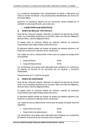 “LEVANTAMIENTO DE DEFICIENCIAS DE ALTO RIESGO EN REDES DE MEDIA TENSIÓN Y SUBESTACIONES DE DISTRIBUCIÓN - SET URUBAMBA”
CAPÍTULO III. ESPECIFICACIONES TÉCNICAS DE SUMINISTRO DE MATERIALES Y EQUIPOS
Los accesorios presentarán unas características de diseño y fabricación que
eviten la emisión de efluvios y las perturbaciones radioeléctricas por encima de
los límites fijados.
Asimismo, la resistencia eléctrica de los accesorios vendrá limitada por lo
señalado en esta especificación, para cada caso.
 CARACTERÍSTICAS ESPECÍFICAS
a) GRAPA DE ANCLAJE TIPO PISTOLA
Será del tipo conductor pasante, fabricado con aleación de aluminio de primera
fusión, de comprobada resistencia a la corrosión, tales como Aluminio-Magnesio,
Aluminio-Silicio, Aluminio-Magnesio-Silicio.
El apriete sobre el conductor deberá ser uniforme, evitando los esfuerzos
concentrados sobre determinados puntos del mismo.
El fabricante deberá señalar los torques de apriete que deberán aplicarse y los
límites de composición y diámetro de los conductores.
Las cargas de rotura y deslizamiento mínima para las grapas de anclaje serán
las siguientes:
 Carga de Rotura : 60 kN
 Carga de Deslizamiento : 30 kN
Las dimensiones de la grapa serán adecuadas para instalarse con conductores
de aleación de aluminio de las secciones que se requieran y Conductor
Autoportante.
Estará provista, de 2 y 3 pernos de ajuste.
b) GRAPA DE SUSPENSION
Será del tipo conductor pasante, fabricado con aleación de aluminio de primera
fusión, de comprobada resistencia a la corrosión, tales como Aluminio-Magnesio,
Aluminio Silicio, Aluminio-Magnesio-Silicio.
El apriete sobre el conductor deberá ser uniforme, evitando los esfuerzos
concentrados sobre determinados puntos del mismo.
El fabricante deberá señalar los torques de apriete que deberán aplicarse y los
límites de composición y diámetro de los conductores.
Las cargas de rotura y deslizamiento mínima para las grapas de ángulo serán las
siguientes:
 Carga mínima de rotura : 60 kN
 Carga mínima de deslizamiento : 30 kN
Las dimensiones de la grapa serán adecuadas para instalarse con conductores
de aleación de aluminio de las secciones que se requieran.
 