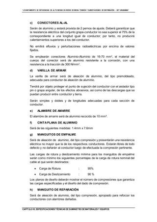“LEVANTAMIENTO DE DEFICIENCIAS DE ALTO RIESGO EN REDES DE MEDIA TENSIÓN Y SUBESTACIONES DE DISTRIBUCIÓN - SET URUBAMBA”
CAPÍTULO III. ESPECIFICACIONES TÉCNICAS DE SUMINISTRO DE MATERIALES Y EQUIPOS
c) CONECTORES AL-AL
Serán de aluminio y estará provista de 2 pernos de ajuste. Deberá garantizar que
la resistencia eléctrica del conjunto grapa-conductor no sea superior al 75% de la
correspondiente a una longitud igual de conductor; por tanto, no producirá
calentamientos superiores a los del conductor.
No emitirá efluvios y perturbaciones radioeléctricas por encima de valores
fijados.
Se emplearán conectores Aluminio-Aluminio de 16-70 mm2
, el material del
cuerpo del conector será de aluminio resistente a la corrosión, con una
resistencia a la tracción de 300 N/mm2
.
d) VARILLA DE ARMAR
La varilla de armar será de aleación de aluminio, del tipo premoldeado,
adecuada para conductor de aleación de aluminio.
Tendrá por objeto proteger el punto de sujeción del conductor con el aislador tipo
pin o grapa angular, de los efectos abrasivos, así como de las descargas que se
puedan producir entre conductor y tierra.
Serán simples y dobles y de longitudes adecuadas para cada sección de
conductor.
e) ALAMBRE DE AMARRE
El alambre de amarre será de aluminio recocido de 10 mm².
f) CINTAPLANA DE ALUMINIO
Será de las siguientes medidas: 1.4mm x 7.6mm
g) MANGUITOS DE EMPALME
Será de aleación de aluminio, del tipo compresión y presentarán una resistencia
eléctrica no mayor que la de los respectivos conductores. Estarán libres de todo
defecto y no dañarán al conductor luego de efectuada la compresión pertinente.
Las cargas de rotura y deslizamiento mínima para los manguitos de empalme
serán como mínimo los siguientes porcentajes de la carga de rotura nominal del
cable al que serán destinados:
 Carga de Rotura : 95%
 Carga de Deslizamiento : 90 %
Los planos de diseño deberán mostrar el número de compresiones que garantiza
las cargas especificadas y el diseño del dado de compresión.
h) MANGUITO DE REPARACIÓN
Será de aleación de aluminio, del tipo compresión, apropiado para reforzar los
conductores con alambres dañados.
 