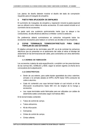 “LEVANTAMIENTO DE DEFICIENCIAS DE ALTO RIESGO EN REDES DE MEDIA TENSIÓN Y SUBESTACIONES DE DISTRIBUCIÓN - SET URUBAMBA”
CAPÍTULO III. ESPECIFICACIONES TÉCNICAS DE SUMINISTRO DE MATERIALES Y EQUIPOS
Los planos de diseño deberán mostrar el diseño del dado de compresión
requerido para el manguito de empalme.
i) PASTA PARA APLICACIÓN DE EMPALMES
El suministro de manguitos de empalme y reparación incluirá la pasta especial
que se utilizará como relleno de estos accesorios. El costo estará incluido en el
suministro de los accesorios.
La pasta será una sustancia químicamente inerte (que no ataque a los
conductores), de alta eficiencia eléctrica e inhibidor contra la oxidación.
De preferencia deberá suministrarse en cartuchos incluyendo todos los
accesorios necesarios para realizar un correcto uso de ellas en los empalmes.
j) COPAS TERMINALES TERMOCONTRÁCTILES PARA CABLE
TRIPOLAR DE USO EXTERIOR.
El objetivo principal de los terminales para MT, es el de controlar los esfuerzos
eléctricos que se presentan en el aislamiento del cable al retirar el blindaje del
aislamiento en las terminaciones del cable, para conectarlos con otros elementos
de la red.
m.1) NORMAS DE FABRICACIÓN
Los accesorios materia de esta especificación, cumplirán con las prescripciones
de las normas IEC, CENELEC y IEEE, según la versión vigente a la fecha de la
convocatoria de la adjudicación:
m.2) CARACTRÍSTICAS:
 Serán de uso exterior, para cable tripolar apantallado de cinta o alambre,
armado o no armado aislado en EPR o XLPE hasta 133%-conductor de
cobre o aluminio.
 Cada kit contendrá una copa terminal tripolar el cual incluirá un kit de
trifurcación no-anticamino hasta 500 mm de longitud de la manga y
accesorios.
 Las copas terminales serán fabricadas para ser utilizadas con cables de
aislamiento solido construidos según normativas AIEC.
El kit de terminales contendrá:
 Tubos de control de campo.
 Tubos anticamino.
 Kit de trifurcación.
 Campanas.
 Cintas de control de campo.
 Cintas sellante.
 