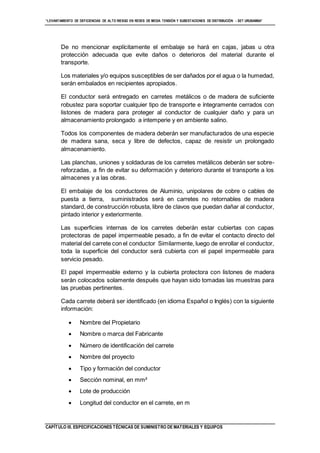 “LEVANTAMIENTO DE DEFICIENCIAS DE ALTO RIESGO EN REDES DE MEDIA TENSIÓN Y SUBESTACIONES DE DISTRIBUCIÓN - SET URUBAMBA”
CAPÍTULO III. ESPECIFICACIONES TÉCNICAS DE SUMINISTRO DE MATERIALES Y EQUIPOS
De no mencionar explícitamente el embalaje se hará en cajas, jabas u otra
protección adecuada que evite daños o deterioros del material durante el
transporte.
Los materiales y/o equipos susceptibles de ser dañados por el agua o la humedad,
serán embalados en recipientes apropiados.
El conductor será entregado en carretes metálicos o de madera de suficiente
robustez para soportar cualquier tipo de transporte e íntegramente cerrados con
listones de madera para proteger al conductor de cualquier daño y para un
almacenamiento prolongado a intemperie y en ambiente salino.
Todos los componentes de madera deberán ser manufacturados de una especie
de madera sana, seca y libre de defectos, capaz de resistir un prolongado
almacenamiento.
Las planchas, uniones y soldaduras de los carretes metálicos deberán ser sobre-
reforzadas, a fin de evitar su deformación y deterioro durante el transporte a los
almacenes y a las obras.
El embalaje de los conductores de Aluminio, unipolares de cobre o cables de
puesta a tierra, suministrados será en carretes no retornables de madera
standard, de construcción robusta, libre de clavos que puedan dañar al conductor,
pintado interior y exteriormente.
Las superficies internas de los carretes deberán estar cubiertas con capas
protectoras de papel impermeable pesado, a fin de evitar el contacto directo del
material del carrete con el conductor Similarmente, luego de enrollar el conductor,
toda la superficie del conductor será cubierta con el papel impermeable para
servicio pesado.
El papel impermeable externo y la cubierta protectora con listones de madera
serán colocados solamente después que hayan sido tomadas las muestras para
las pruebas pertinentes.
Cada carrete deberá ser identificado (en idioma Español o Inglés) con la siguiente
información:
 Nombre del Propietario
 Nombre o marca del Fabricante
 Número de identificación del carrete
 Nombre del proyecto
 Tipo y formación del conductor
 Sección nominal, en mm²
 Lote de producción
 Longitud del conductor en el carrete, en m
 