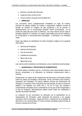 “LEVANTAMIENTO DE DEFICIENCIAS DE ALTO RIESGO EN REDES DE MEDIA TENSIÓN Y SUBESTACIONES DE DISTRIBUCIÓN - SET URUBAMBA”
CAPÍTULO III. ESPECIFICACIONES TÉCNICAS DE SUMINISTRO DE MATERIALES Y EQUIPOS
 Nombre o símbolo del Fabricante
 Carga de rotura mínima en kN
 Torque máximo de ajuste recomendado N-m
 EMBALAJE
Los accesorios serán cuidadosamente embalados en cajas de madera,
provistas de paletas (pallets) de madera y aseguradas mediante correas de
bandas de material no metálico de alta resistencia a fin de permitir su
desplazamiento con un montacargas estándar. Serán suministrados con la
protección adecuada para evitar su deterioro. Las caras internas de las cajas de
embalaje deberán ser cubiertas con papel impermeable para servicio pesado a
fin de garantizar un almacenamiento prolongado a intemperie y en ambiente
salino.
Cada caja deberá ser identificada (en idioma Español o Inglés) con la siguiente
información:
 Nombre del Propietario
 Nombre del Fabricante
 Tipo de accesorio
 Cantidad de accesorios
 Masa neta en kg
 Masa total en kg
Las marcas serán resistentes a la intemperie y a las condiciones de almacenaje.
 ALMACENAJE Y RECEPCIÓN DE SUMINISTROS
El Postor deberá considerar que los suministros serán almacenados sobre un
terreno compactado, a la intemperie, en ambiente medianamente salino y
húmedo.
Previamente a la salida de las instalaciones del fabricante, el Proveedor deberá
remitir los planos de embalaje y almacenaje de los suministros para revisión y
aprobación del Propietario; los planos deberán precisar las dimensiones del
embalaje, la superficie mínima requerida para almacenaje, el máximo número de
paletas a ser apiladas una sobre otra y, de ser el caso, las cantidad y
características principales de los contenedores en los que serán transportados y
la lista de empaque. Adicionalmente deberá remitir todos los certificados y
reportes de prueba solicitados.
La recepción de los suministros se efectuará con la participación de un
representante del Proveedor, quién dispondrá del personal y los equipos
necesarios para la descarga, inspección física y verificación de la cantidad de
elementos a ser recepcionados. El costo de estas actividades estará incluido en
el precio cotizado por el Postor.
 