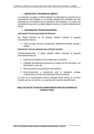 “LEVANTAMIENTO DE DEFICIENCIAS DE ALTO RIESGO EN REDES DE MEDIA TENSIÓN Y SUBESTACIONES DE DISTRIBUCIÓN - SET URUBAMBA”
CAPÍTULO III. ESPECIFICACIONES TÉCNICAS DE SUMINISTRO DE MATERIALES Y EQUIPOS
 INSPECCIÓN Y PRUEBAS EN FABRICA
La inspección y pruebas en fábrica deberán ser efectuadas en presencia de un
representante del Propietario o una Entidad debidamente acreditada que será
propuesta por el Proveedor para la aprobación del Propietario. Los costos que
demanden la inspección y pruebas deberán incluirse en el precio cotizado por el
Postor.
 INFORMACIÓN TÉCNICAREQUERIDA
Información Técnica para todos los Postores
Las ofertas técnicas de los postores deberán contener la siguiente
documentación técnica:
 Tabla de Datos Técnicos Garantizados debidamente llenada, firmada y
sellada.
Información Técnica adicional para el Postor Ganador
Complementariamente, el postor ganador deberá presentar la siguiente
documentación técnica:
 Copia de los resultados de las pruebas tipo o de diseño.
 Catálogos del fabricante precisando los códigos de los suministros, sus
dimensiones, masa, etc.
 Planos de diseño para aprobación del propietario.
 Recomendaciones y experiencias para el transporte, montaje,
mantenimiento y el buen funcionamiento de los suministros.
El costo de la documentación técnica solicitada estará incluido en el precio
cotizado para los suministros y su ausencia será causal de descalificación.
TABLA DE DATOS TÉCNICOS GARANTIZADOS PARA ACCESORIOS DE
CONDUCTORES
 
