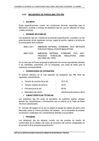 “LEVANTAMIENTO DE DEFICIENCIAS DE ALTO RIESGO EN REDES DE MEDIA TENSIÓN Y SUBESTACIONES DE DISTRIBUCIÓN - SET URUBAMBA”
CAPÍTULO III. ESPECIFICACIONES TÉCNICAS DE SUMINISTRO DE MATERIALES Y EQUIPOS
4.2.6 AISLADORES DE PORCELANA TIPO PIN
 ALCANCE
Estas especificaciones cubren las condiciones técnicas requeridas para la
fabricación, pruebas y entrega de aisladores tipo pin, que se utilizarán en líneas
y redes primarias.
 NORMAS APLICABLES
Los aisladores tipo pin, materia de la presente especificación, cumplirán con las
prescripciones de las siguientes normas, según la versión, vigente a la fecha de
la convocatoria de la licitación:
ANSI C.29.1 AMERICAN NATIONAL STANDARD TEST METHODS
FOR ELECTRICAL POWER INSULATORS
ANSI C29.6 AMERICAN NATIONAL STANDARD FOR WET-
PROCESS PORCELAIN INSULATORS (HIGH-
VOLTAGE PIN TYPE)
En el caso que el Postor proponga la aplicación de normas equivalentes distintas
a las señaladas, presentará, con su propuesta, una copia de éstas para la
evaluación correspondiente.
 CONDICIONES DE OPERACIÓN
El sistema eléctrico en el cual operarán los aisladores tipo PIN, tiene las
siguientes características:
 Tensión de servicio de la red : 22.9 kV
 Tensión máxima de servicio : 25 kV
 Frecuencia de la red : 60 Hz
 Naturaleza del neutro : efectivamente puesto a tierra
 CARACTERÍSTICAS TÉCNICAS
Los aisladores tipo Pin serán de porcelana, de superficie exterior vidriada;
tendrán las características y dimensiones que se indican en la Tabla de Datos
Técnicos Garantizados.
El roscado del agujero en el que se alojara la espiga de cabeza de plomo será
efectuado sobre la misma porcelana del aislador, sin la necesidad de emplear
accesorios o materiales con características distintas a la porcelana.
 PRUEBAS
Los aisladores tipo pin deberán cumplir con las pruebas de diseño, de
conformidad de la calidad y de rutina, de acuerdo a las normas consignadas en
el numeral 2 de la presente especificación.
 