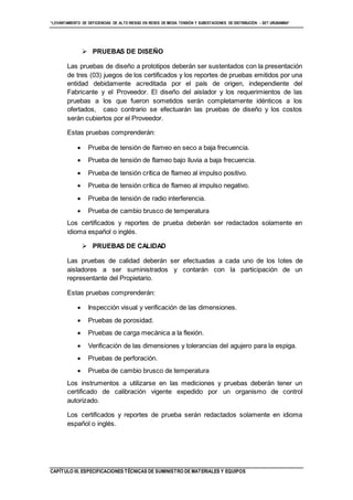 “LEVANTAMIENTO DE DEFICIENCIAS DE ALTO RIESGO EN REDES DE MEDIA TENSIÓN Y SUBESTACIONES DE DISTRIBUCIÓN - SET URUBAMBA”
CAPÍTULO III. ESPECIFICACIONES TÉCNICAS DE SUMINISTRO DE MATERIALES Y EQUIPOS
 PRUEBAS DE DISEÑO
Las pruebas de diseño a prototipos deberán ser sustentados con la presentación
de tres (03) juegos de los certificados y los reportes de pruebas emitidos por una
entidad debidamente acreditada por el país de origen, independiente del
Fabricante y el Proveedor. El diseño del aislador y los requerimientos de las
pruebas a los que fueron sometidos serán completamente idénticos a los
ofertados, caso contrario se efectuarán las pruebas de diseño y los costos
serán cubiertos por el Proveedor.
Estas pruebas comprenderán:
 Prueba de tensión de flameo en seco a baja frecuencia.
 Prueba de tensión de flameo bajo lluvia a baja frecuencia.
 Prueba de tensión crítica de flameo al impulso positivo.
 Prueba de tensión crítica de flameo al impulso negativo.
 Prueba de tensión de radio interferencia.
 Prueba de cambio brusco de temperatura
Los certificados y reportes de prueba deberán ser redactados solamente en
idioma español o inglés.
 PRUEBAS DE CALIDAD
Las pruebas de calidad deberán ser efectuadas a cada uno de los lotes de
aisladores a ser suministrados y contarán con la participación de un
representante del Propietario.
Estas pruebas comprenderán:
 Inspección visual y verificación de las dimensiones.
 Pruebas de porosidad.
 Pruebas de carga mecánica a la flexión.
 Verificación de las dimensiones y tolerancias del agujero para la espiga.
 Pruebas de perforación.
 Prueba de cambio brusco de temperatura
Los instrumentos a utilizarse en las mediciones y pruebas deberán tener un
certificado de calibración vigente expedido por un organismo de control
autorizado.
Los certificados y reportes de prueba serán redactados solamente en idioma
español o inglés.
 