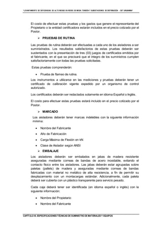 “LEVANTAMIENTO DE DEFICIENCIAS DE ALTO RIESGO EN REDES DE MEDIA TENSIÓN Y SUBESTACIONES DE DISTRIBUCIÓN - SET URUBAMBA”
CAPÍTULO III. ESPECIFICACIONES TÉCNICAS DE SUMINISTRO DE MATERIALES Y EQUIPOS
El costo de efectuar estas pruebas y los gastos que genere el representante del
Propietario o la entidad certificadora estarán incluidos en el precio cotizado por el
Postor.
 PRUEBAS DE RUTINA
Las pruebas de rutina deberán ser efectuadas a cada uno de los aisladores a ser
suministrados. Los resultados satisfactorios de estas pruebas deberán ser
sustentados con la presentación de tres (03) juegos de certificados emitidos por
el fabricante, en el que se precisará que el íntegro de los suministros cumplen
satisfactoriamente con todas las pruebas solicitadas.
Estas pruebas comprenderán:
 Prueba de flameo de rutina.
Los instrumentos a utilizarse en las mediciones y pruebas deberán tener un
certificado de calibración vigente expedido por un organismo de control
autorizado.
Los certificados deberán ser redactados solamente en idioma Español o Inglés.
El costo para efectuar estas pruebas estará incluido en el precio cotizado por el
Postor.
 MARCADO
Los aisladores deberán tener marcas indelebles con la siguiente información
mínima:
 Nombre del Fabricante
 Año de Fabricación
 Carga Máxima de Flexión en kN
 Clase de Aislador según ANSI
 EMBALAJE
Los aisladores deberán ser embalados en jabas de madera resistente
aseguradas mediante correas de bandas de acero inoxidable, evitando el
contacto físico entre los aisladores. Las jabas deberán estar agrupadas sobre
paletas (pallets) de madera y aseguradas mediante correas de bandas
fabricadas con material no metálico de alta resistencia, a fin de permitir su
desplazamiento con un montacargas estándar. Adicionalmente, cada paleta
deberá ser cubierta con un plástico transparente para servicio pesado.
Cada caja deberá tener ser identificada (en idioma español o inglés) con la
siguiente información:
 Nombre del Propietario
 Nombre del Fabricante
 