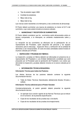 “LEVANTAMIENTO DE DEFICIENCIAS DE ALTO RIESGO EN REDES DE MEDIA TENSIÓN Y SUBESTACIONES DE DISTRIBUCIÓN - SET URUBAMBA”
CAPÍTULO III. ESPECIFICACIONES TÉCNICAS DE SUMINISTRO DE MATERIALES Y EQUIPOS
 Tipo de aislador según ANSI
 Cantidad de aisladores
 Masa neta en kg
 Masa total en kg
Las marcas serán resistentes a la intemperie y a las condiciones de almacenaje.
El Postor deberá suministrar una reserva de aisladores no menor al 0,5 % del
suministro, cuyo costo estará incluido en el precio cotizado.
 ALMACENAJE Y RECEPCIÓN DE SUMINISTROS
El Postor deberá considerar que los suministros serán almacenados sobre un
terreno compactado, a la intemperie, en ambiente medianamente salino y
húmedo.
La recepción de los suministros se efectuará con la participación de un
representante del Proveedor, quién dispondrá del personal y los equipos
necesarios para la descarga, inspección física y verificación de la cantidad de
elementos a ser recepcionados. El costo de estas actividades estará incluido en
el precio cotizado por el Postor.
 INSPECCIÓN Y PRUEBAS EN FÁBRICA
La inspección y pruebas en fábrica deberán ser efectuadas en presencia de un
representante del Propietario o una Entidad debidamente acreditada que será
propuesta por el Proveedor para la aprobación del Propietario. Los costos que
demanden la inspección y pruebas deberán incluirse en el precio cotizado por el
Postor.
 INFORMACIÓN TÉCNICAREQUERIDA
Información Técnica para todos los Postores
Las ofertas técnicas de los postores deberán contener la siguiente
documentación técnica:
 Tabla de Datos Técnicos Garantizados debidamente llenada, firmada y
sellada.
Información Técnica adicional para el Postor Ganador
Complementariamente, el postor ganador deberá presentar la siguiente
documentación técnica:
 Un ejemplar de la versión vigente de las Normas Técnicas que se indican
en el numeral 2. de la presente especificación.
 Copia de los resultados de las pruebas tipo o de diseño.
 Copia de los resultados de las pruebas de envejecimiento.
 