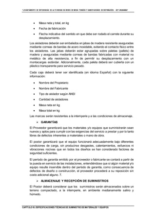 “LEVANTAMIENTO DE DEFICIENCIAS DE ALTO RIESGO EN REDES DE MEDIA TENSIÓN Y SUBESTACIONES DE DISTRIBUCIÓN - SET URUBAMBA”
CAPÍTULO III. ESPECIFICACIONES TÉCNICAS DE SUMINISTRO DE MATERIALES Y EQUIPOS
 Masa neta y total, en kg
 Fecha de fabricación
 Flecha indicativa del sentido en que debe ser rodado el carrete durante su
desplazamiento.
Los aisladores deberán ser embalados en jabas de madera resistente aseguradas
mediante correas de bandas de acero inoxidable, evitando el contacto físico entre
los aisladores. Las jabas deberán estar agrupadas sobre paletas (pallets) de
madera y aseguradas mediante correas de bandas fabricadas con material no
metálico de alta resistencia, a fin de permitir su desplazamiento con un
montacargas estándar. Adicionalmente, cada paleta deberá ser cubierta con un
plástico transparente para servicio pesado.
Cada caja deberá tener ser identificada (en idioma Español) con la siguiente
información:
 Nombre del Propietario
 Nombre del Fabricante
 Tipo de aislador según ANSI
 Cantidad de aisladores
 Masa neta en kg
 Masa total en kg
Las marcas serán resistentes a la intemperie y a las condiciones de almacenaje.
 GARANTÍAS
El Proveedor garantizará que los materiales y/o equipos que suministrarán sean
nuevos y aptos para cumplir con las exigencias del servicio a prestar y por lo tanto
libres de defectos inherentes a materiales o mano de obra.
El postor garantizará que el equipo funcionará adecuadamente bajo diferentes
condiciones de carga, sin producirse desgastes, calentamientos, esfuerzos ni
vibraciones nocivas que en todos los diseños se han considerado factores de
seguridad suficientes.
El período de garantía emitido por el proveedor o fabricante se contará a partir de
la puesta en servicio de las instalaciones, entendiéndose que si algún material y/o
equipo resulte inservible dentro del período de garantía, como consecuencia de
defectos de diseño o construcción, el proveedor procederá a su reposición sin
costo adicional alguno. 7.
 ALMACENAJE Y RECEPCIÓN DE SUMINISTROS
El Postor deberá considerar que los suministros serán almacenados sobre un
terreno compactado, a la intemperie, en ambiente medianamente salino y
húmedo.
 