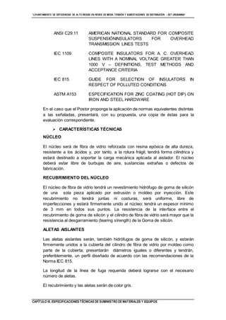 “LEVANTAMIENTO DE DEFICIENCIAS DE ALTO RIESGO EN REDES DE MEDIA TENSIÓN Y SUBESTACIONES DE DISTRIBUCIÓN - SET URUBAMBA”
CAPÍTULO III. ESPECIFICACIONES TÉCNICAS DE SUMINISTRO DE MATERIALES Y EQUIPOS
ANSI C29.11 AMERICAN NATIONAL STANDARD FOR COMPOSITE
SUSPENSIÓNINSULATORS FOR OVERHEAD
TRANSMISSION LINES TESTS
IEC 1109 COMPOSITE INSULATORS FOR A. C. OVERHEAD
LINES WITH A NOMINAL VOLTAGE GREATER THAN
1000 V – DEFINITIONS, TEST METHODS AND
ACCEPTANCE CRITERIA
IEC 815 GUIDE FOR SELECTION OF INSULATORS IN
RESPECT OF POLLUTED CONDITIONS
ASTM A153 ESPECIFICATION FOR ZINC COATING (HOT DIP) ON
IRON AND STEEL HARDWARE
En el caso que el Postor proponga la aplicación de normas equivalentes distintas
a las señaladas, presentará, con su propuesta, una copia de éstas para la
evaluación correspondiente.
 CARACTERÍSTICAS TÉCNICAS
NÚCLEO
El núcleo será de fibra de vidrio reforzada con resina epóxica de alta dureza,
resistente a los ácidos y, por tanto, a la rotura frágil; tendrá forma cilíndrica y
estará destinado a soportar la carga mecánica aplicada al aislador. El núcleo
deberá estar libre de burbujas de aire, sustancias extrañas o defectos de
fabricación.
RECUBRIMIENTO DEL NÚCLEO
El núcleo de fibra de vidrio tendrá un revestimiento hidrófugo de goma de silicón
de una sola pieza aplicado por extrusión o moldeo por inyección. Este
recubrimiento no tendrá juntas ni costuras, será uniforme, libre de
imperfecciones y estará firmemente unido al núcleo; tendrá un espesor mínimo
de 3 mm en todos sus puntos. La resistencia de la interface entre el
recubrimiento de goma de silicón y el cilindro de fibra de vidrio será mayor que la
resistencia al desgarramiento (tearing strength) de la Goma de silicón.
ALETAS AISLANTES
Las aletas aislantes serán, también hidrófugos de goma de silicón, y estarán
firmemente unidos a la cubierta del cilindro de fibra de vidrio por moldeo como
parte de la cubierta; presentarán diámetros iguales o diferentes y tendrán,
preferiblemente, un perfil diseñado de acuerdo con las recomendaciones de la
Norma IEC 815.
La longitud de la línea de fuga requerida deberá lograrse con el necesario
número de aletas.
El recubrimiento y las aletas serán de color gris.
 