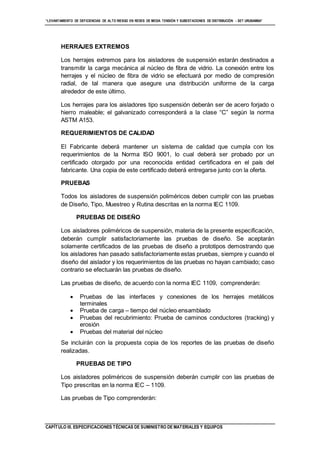 “LEVANTAMIENTO DE DEFICIENCIAS DE ALTO RIESGO EN REDES DE MEDIA TENSIÓN Y SUBESTACIONES DE DISTRIBUCIÓN - SET URUBAMBA”
CAPÍTULO III. ESPECIFICACIONES TÉCNICAS DE SUMINISTRO DE MATERIALES Y EQUIPOS
HERRAJES EXTREMOS
Los herrajes extremos para los aisladores de suspensión estarán destinados a
transmitir la carga mecánica al núcleo de fibra de vidrio. La conexión entre los
herrajes y el núcleo de fibra de vidrio se efectuará por medio de compresión
radial, de tal manera que asegure una distribución uniforme de la carga
alrededor de este último.
Los herrajes para los aisladores tipo suspensión deberán ser de acero forjado o
hierro maleable; el galvanizado corresponderá a la clase “C” según la norma
ASTM A153.
REQUERIMIENTOS DE CALIDAD
El Fabricante deberá mantener un sistema de calidad que cumpla con los
requerimientos de la Norma ISO 9001, lo cual deberá ser probado por un
certificado otorgado por una reconocida entidad certificadora en el país del
fabricante. Una copia de este certificado deberá entregarse junto con la oferta.
PRUEBAS
Todos los aisladores de suspensión poliméricos deben cumplir con las pruebas
de Diseño, Tipo, Muestreo y Rutina descritas en la norma IEC 1109.
PRUEBAS DE DISEÑO
Los aisladores poliméricos de suspensión, materia de la presente especificación,
deberán cumplir satisfactoriamente las pruebas de diseño. Se aceptarán
solamente certificados de las pruebas de diseño a prototipos demostrando que
los aisladores han pasado satisfactoriamente estas pruebas, siempre y cuando el
diseño del aislador y los requerimientos de las pruebas no hayan cambiado; caso
contrario se efectuarán las pruebas de diseño.
Las pruebas de diseño, de acuerdo con la norma IEC 1109, comprenderán:
 Pruebas de las interfaces y conexiones de los herrajes metálicos
terminales
 Prueba de carga – tiempo del núcleo ensamblado
 Pruebas del recubrimiento: Prueba de caminos conductores (tracking) y
erosión
 Pruebas del material del núcleo
Se incluirán con la propuesta copia de los reportes de las pruebas de diseño
realizadas.
PRUEBAS DE TIPO
Los aisladores poliméricos de suspensión deberán cumplir con las pruebas de
Tipo prescritas en la norma IEC – 1109.
Las pruebas de Tipo comprenderán:
 
