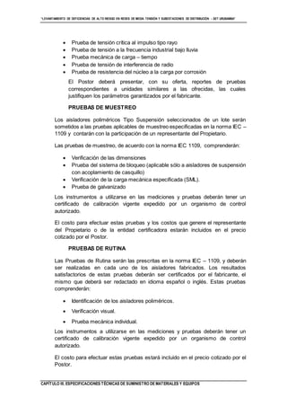 “LEVANTAMIENTO DE DEFICIENCIAS DE ALTO RIESGO EN REDES DE MEDIA TENSIÓN Y SUBESTACIONES DE DISTRIBUCIÓN - SET URUBAMBA”
CAPÍTULO III. ESPECIFICACIONES TÉCNICAS DE SUMINISTRO DE MATERIALES Y EQUIPOS
 Prueba de tensión crítica al impulso tipo rayo
 Prueba de tensión a la frecuencia industrial bajo lluvia
 Prueba mecánica de carga – tiempo
 Prueba de tensión de interferencia de radio
 Prueba de resistencia del núcleo a la carga por corrosión
El Postor deberá presentar, con su oferta, reportes de pruebas
correspondientes a unidades similares a las ofrecidas, las cuales
justifiquen los parámetros garantizados por el fabricante.
PRUEBAS DE MUESTREO
Los aisladores poliméricos Tipo Suspensión seleccionados de un lote serán
sometidos a las pruebas aplicables de muestreo especificadas en la norma IEC –
1109 y contarán con la participación de un representante del Propietario.
Las pruebas de muestreo, de acuerdo con la norma IEC 1109, comprenderán:
 Verificación de las dimensiones
 Prueba del sistema de bloqueo (aplicable sólo a aisladores de suspensión
con acoplamiento de casquillo)
 Verificación de la carga mecánica especificada (SML).
 Prueba de galvanizado
Los instrumentos a utilizarse en las mediciones y pruebas deberán tener un
certificado de calibración vigente expedido por un organismo de control
autorizado.
El costo para efectuar estas pruebas y los costos que genere el representante
del Propietario o de la entidad certificadora estarán incluidos en el precio
cotizado por el Postor.
PRUEBAS DE RUTINA
Las Pruebas de Rutina serán las prescritas en la norma IEC – 1109, y deberán
ser realizadas en cada uno de los aisladores fabricados. Los resultados
satisfactorios de estas pruebas deberán ser certificados por el fabricante, el
mismo que deberá ser redactado en idioma español o inglés. Estas pruebas
comprenderán:
 Identificación de los aisladores poliméricos.
 Verificación visual.
 Prueba mecánica individual.
Los instrumentos a utilizarse en las mediciones y pruebas deberán tener un
certificado de calibración vigente expedido por un organismo de control
autorizado.
El costo para efectuar estas pruebas estará incluido en el precio cotizado por el
Postor.
 