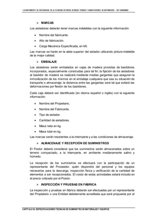 “LEVANTAMIENTO DE DEFICIENCIAS DE ALTO RIESGO EN REDES DE MEDIA TENSIÓN Y SUBESTACIONES DE DISTRIBUCIÓN - SET URUBAMBA”
CAPÍTULO III. ESPECIFICACIONES TÉCNICAS DE SUMINISTRO DE MATERIALES Y EQUIPOS
 MARCAS
Los aisladores deberán tener marcas indelebles con la siguiente información:
 Nombre del fabricante.
 Año de fabricación.
 Carga Mecánica Especificada, en kN.
Las marcas se harán en la aleta superior del aislador utilizando pintura indeleble
de la mejor calidad.
 EMBALAJE
Los aisladores serán embalados en cajas de madera provistas de bastidores
incorporados, especialmente construidas para tal fin; la fijación de los aisladores
al bastidor de madera se realizará mediante medias gargantas que aseguren la
inmovilización de los mismos en el embalaje cualquiera que sea su situación de
transporte o almacenaje; la distancia entre las gargantas será tal que evitará las
deformaciones por flexión de los bastidores.
Cada caja deberá ser identificada (en idioma español o inglés) con la siguiente
información:
 Nombre del Propietario.
 Nombre del Fabricante.
 Tipo de aislador.
 Cantidad de aisladores.
 Masa neta en kg.
 Masa total en kg.
Las marcas serán resistentes a la intemperie y a las condiciones de almacenaje.
 ALMACENAJE Y RECEPCIÓN DE SUMINISTROS
El Postor deberá considerar que los suministros serán almacenados sobre un
terreno compactado, a la intemperie, en ambiente medianamente salino y
húmedo.
La recepción de los suministros se efectuará con la participación de un
representante del Proveedor, quién dispondrá del personal y los equipos
necesarios para la descarga, inspección física y verificación de la cantidad de
elementos a ser recepcionados. El costo de estas actividades estará incluido en
el precio cotizado por el Postor.
 INSPECCIÓN Y PRUEBAS EN FÁBRICA
La inspección y pruebas en fábrica deberán ser efectuadas por un representante
del Propietario o una Entidad debidamente acreditada que será propuesta por el
 