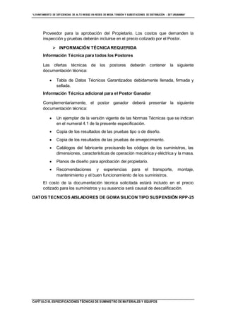 “LEVANTAMIENTO DE DEFICIENCIAS DE ALTO RIESGO EN REDES DE MEDIA TENSIÓN Y SUBESTACIONES DE DISTRIBUCIÓN - SET URUBAMBA”
CAPÍTULO III. ESPECIFICACIONES TÉCNICAS DE SUMINISTRO DE MATERIALES Y EQUIPOS
Proveedor para la aprobación del Propietario. Los costos que demanden la
inspección y pruebas deberán incluirse en el precio cotizado por el Postor.
 INFORMACIÓN TÉCNICAREQUERIDA
Información Técnica para todos los Postores
Las ofertas técnicas de los postores deberán contener la siguiente
documentación técnica:
 Tabla de Datos Técnicos Garantizados debidamente llenada, firmada y
sellada.
Información Técnica adicional para el Postor Ganador
Complementariamente, el postor ganador deberá presentar la siguiente
documentación técnica:
 Un ejemplar de la versión vigente de las Normas Técnicas que se indican
en el numeral 4.1 de la presente especificación.
 Copia de los resultados de las pruebas tipo o de diseño.
 Copia de los resultados de las pruebas de envejecimiento.
 Catálogos del fabricante precisando los códigos de los suministros, las
dimensiones, características de operación mecánica y eléctrica y la masa.
 Planos de diseño para aprobación del propietario.
 Recomendaciones y experiencias para el transporte, montaje,
mantenimiento y el buen funcionamiento de los suministros.
El costo de la documentación técnica solicitada estará incluido en el precio
cotizado para los suministros y su ausencia será causal de descalificación.
DATOS TECNICOS AISLADORES DE GOMASILICON TIPO SUSPENSIÓN RPP-25
 