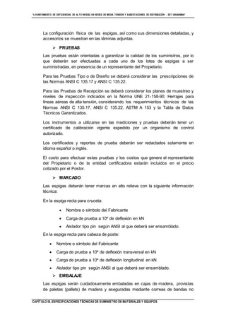 “LEVANTAMIENTO DE DEFICIENCIAS DE ALTO RIESGO EN REDES DE MEDIA TENSIÓN Y SUBESTACIONES DE DISTRIBUCIÓN - SET URUBAMBA”
CAPÍTULO III. ESPECIFICACIONES TÉCNICAS DE SUMINISTRO DE MATERIALES Y EQUIPOS
La configuración física de las espigas, así como sus dimensiones detalladas, y
accesorios se muestran en las láminas adjuntas.
 PRUEBAS
Las pruebas están orientadas a garantizar la calidad de los suministros, por lo
que deberán ser efectuadas a cada uno de los lotes de espigas a ser
suministradas, en presencia de un representante del Propietario.
Para las Pruebas Tipo o de Diseño se deberá considerar las prescripciones de
las Normas ANSI C 135.17 y ANSI C 135.22.
Para las Pruebas de Recepción se deberá considerar los planes de muestreo y
niveles de inspección indicados en la Norma UNE 21-158-90: Herrajes para
líneas aéreas de alta tensión, considerando los requerimientos técnicos de las
Normas ANSI C 135.17, ANSI C 135.22, ASTM A 153 y la Tabla de Datos
Técnicos Garantizados.
Los instrumentos a utilizarse en las mediciones y pruebas deberán tener un
certificado de calibración vigente expedido por un organismo de control
autorizado.
Los certificados y reportes de prueba deberán ser redactados solamente en
idioma español o inglés.
El costo para efectuar estas pruebas y los costos que genere el representante
del Propietario o de la entidad certificadora estarán incluidos en el precio
cotizado por el Postor.
 MARCADO
Las espigas deberán tener marcas en alto relieve con la siguiente información
técnica:
En la espiga recta para cruceta:
 Nombre o símbolo del Fabricante
 Carga de prueba a 10º de deflexión en kN
 Aislador tipo pin según ANSI al que deberá ser ensamblado.
En la espiga recta para cabeza de poste:
 Nombre o símbolo del Fabricante
 Carga de prueba a 10º de deflexión transversal en kN
 Carga de prueba a 10º de deflexión longitudinal en kN
 Aislador tipo pin según ANSI al que deberá ser ensamblado.
 EMBALAJE
Las espigas serán cuidadosamente embaladas en cajas de madera, provistas
de paletas (pallets) de madera y aseguradas mediante correas de bandas no
 