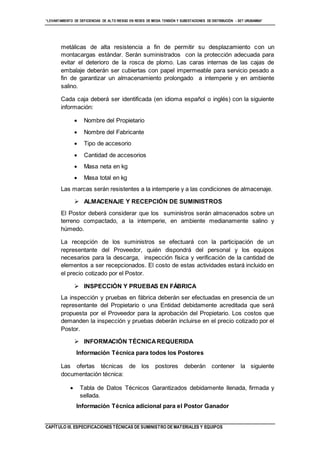 “LEVANTAMIENTO DE DEFICIENCIAS DE ALTO RIESGO EN REDES DE MEDIA TENSIÓN Y SUBESTACIONES DE DISTRIBUCIÓN - SET URUBAMBA”
CAPÍTULO III. ESPECIFICACIONES TÉCNICAS DE SUMINISTRO DE MATERIALES Y EQUIPOS
metálicas de alta resistencia a fin de permitir su desplazamiento con un
montacargas estándar. Serán suministrados con la protección adecuada para
evitar el deterioro de la rosca de plomo. Las caras internas de las cajas de
embalaje deberán ser cubiertas con papel impermeable para servicio pesado a
fin de garantizar un almacenamiento prolongado a intemperie y en ambiente
salino.
Cada caja deberá ser identificada (en idioma español o inglés) con la siguiente
información:
 Nombre del Propietario
 Nombre del Fabricante
 Tipo de accesorio
 Cantidad de accesorios
 Masa neta en kg
 Masa total en kg
Las marcas serán resistentes a la intemperie y a las condiciones de almacenaje.
 ALMACENAJE Y RECEPCIÓN DE SUMINISTROS
El Postor deberá considerar que los suministros serán almacenados sobre un
terreno compactado, a la intemperie, en ambiente medianamente salino y
húmedo.
La recepción de los suministros se efectuará con la participación de un
representante del Proveedor, quién dispondrá del personal y los equipos
necesarios para la descarga, inspección física y verificación de la cantidad de
elementos a ser recepcionados. El costo de estas actividades estará incluido en
el precio cotizado por el Postor.
 INSPECCIÓN Y PRUEBAS EN FÁBRICA
La inspección y pruebas en fábrica deberán ser efectuadas en presencia de un
representante del Propietario o una Entidad debidamente acreditada que será
propuesta por el Proveedor para la aprobación del Propietario. Los costos que
demanden la inspección y pruebas deberán incluirse en el precio cotizado por el
Postor.
 INFORMACIÓN TÉCNICAREQUERIDA
Información Técnica para todos los Postores
Las ofertas técnicas de los postores deberán contener la siguiente
documentación técnica:
 Tabla de Datos Técnicos Garantizados debidamente llenada, firmada y
sellada.
Información Técnica adicional para el Postor Ganador
 
